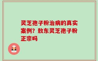 灵芝孢子粉治病的真实案例？敖东灵芝孢子粉正宗吗