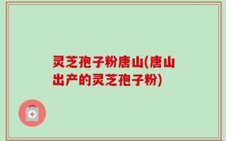 灵芝孢子粉唐山(唐山出产的灵芝孢子粉)