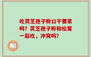 吃灵芝孢子粉口干要紧吗？灵芝孢子粉和松茸一起吃，冲突吗？