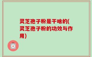 灵芝孢子粉是干啥的(灵芝孢子粉的功效与作用)