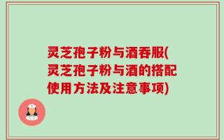 灵芝孢子粉与酒吞服(灵芝孢子粉与酒的搭配使用方法及注意事项)