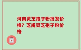 河南灵芝孢子粉批发价格？芝甫灵芝孢孑粉价格