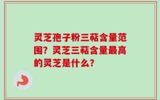 灵芝孢子粉三萜含量范围？灵芝三萜含量最高的灵芝是什么？