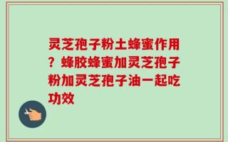 灵芝孢子粉土蜂蜜作用？蜂胶蜂蜜加灵芝孢子粉加灵芝孢子油一起吃功效
