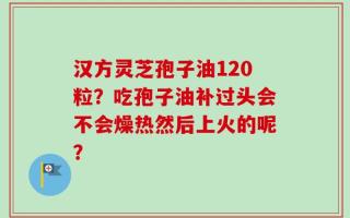 汉方灵芝孢子油120粒？吃孢子油补过头会不会燥热然后上火的呢？