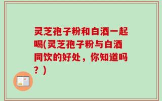灵芝孢子粉和白酒一起喝(灵芝孢子粉与白酒同饮的好处，你知道吗？)