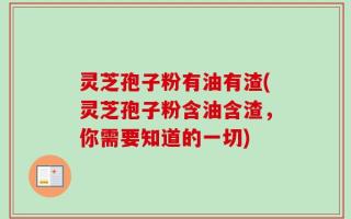 灵芝孢子粉有油有渣(灵芝孢子粉含油含渣，你需要知道的一切)