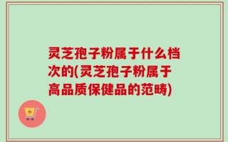 灵芝孢子粉属于什么档次的(灵芝孢子粉属于高品质保健品的范畴)