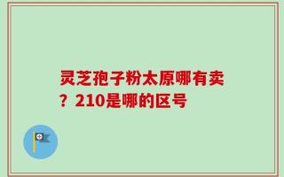 灵芝孢子粉太原哪有卖？210是哪的区号