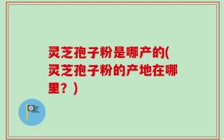 灵芝孢子粉是哪产的(灵芝孢子粉的产地在哪里？)