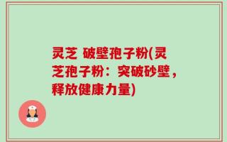 灵芝 破壁孢子粉(灵芝孢子粉：突破砂壁，释放健康力量)