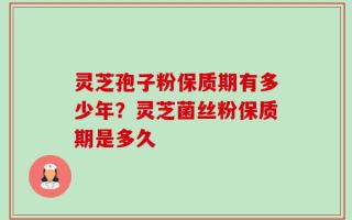 灵芝孢子粉保质期有多少年？灵芝菌丝粉保质期是多久