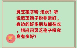 灵芝孢子粉 泡水？听说灵芝孢子粉非常好，身边的好多朋友都在吃，想问问灵芝孢子粉究竟有多好？