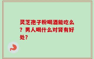 灵芝孢子粉喝酒能吃么？男人喝什么对肾有好处？