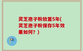 灵芝孢子粉放置5年(灵芝孢子粉保存5年效果如何？)