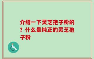 介绍一下灵芝孢子粉的？什么是纯正的灵芝孢子粉
