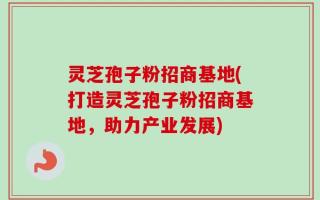 灵芝孢子粉招商基地(打造灵芝孢子粉招商基地，助力产业发展)