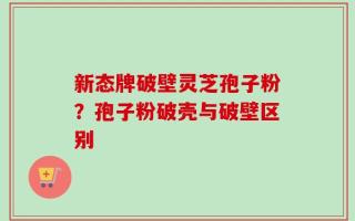 新态牌破壁灵芝孢子粉？孢子粉破壳与破壁区别