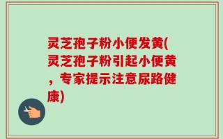 灵芝孢子粉小便发黄(灵芝孢子粉引起小便黄，专家提示注意尿路健康)