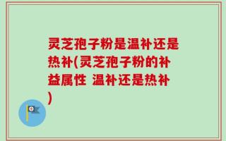 灵芝孢子粉是温补还是热补(灵芝孢子粉的补益属性 温补还是热补)