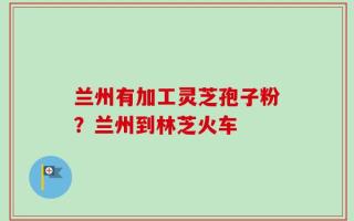 兰州有加工灵芝孢子粉？兰州到林芝火车