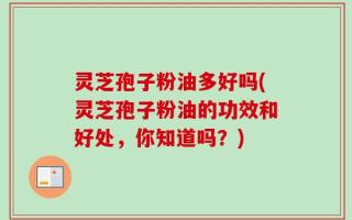 灵芝孢子粉油多好吗(灵芝孢子粉油的功效和好处，你知道吗？)