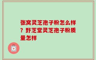 张窝灵芝孢子粉怎么样？野芝堂灵芝孢子粉质量怎样