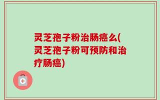 灵芝孢子粉治肠癌么(灵芝孢子粉可预防和治疗肠癌)