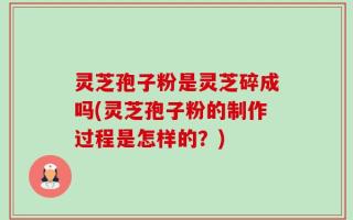 灵芝孢子粉是灵芝碎成吗(灵芝孢子粉的制作过程是怎样的？)