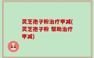 灵芝孢子粉治疗甲减(灵芝孢子粉 帮助治疗甲减)