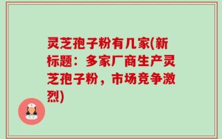 灵芝孢子粉有几家(新标题：多家厂商生产灵芝孢子粉，市场竞争激烈)