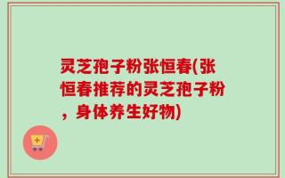 灵芝孢子粉张恒春(张恒春推荐的灵芝孢子粉，身体养生好物)