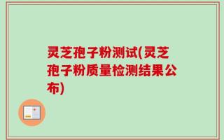 灵芝孢子粉测试(灵芝孢子粉质量检测结果公布)