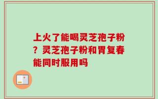 上火了能喝灵芝孢子粉？灵芝孢子粉和胃复春能同时服用吗