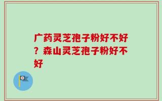 广药灵芝孢子粉好不好？森山灵芝孢子粉好不好