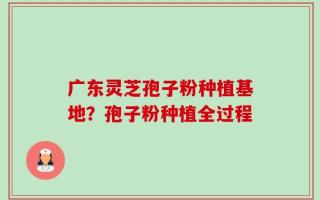 广东灵芝孢子粉种植基地？孢子粉种植全过程