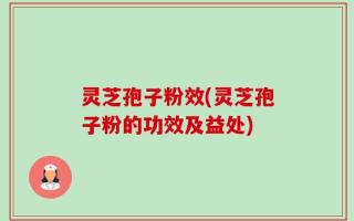灵芝孢子粉效(灵芝孢子粉的功效及益处)