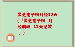 灵芝孢子粉月经12天(「灵芝孢子粉  月经调理  12天见效 」)