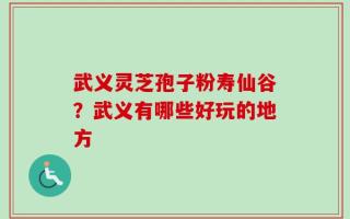 武义灵芝孢子粉寿仙谷？武义有哪些好玩的地方