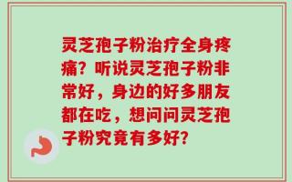 灵芝孢子粉治疗全身疼痛？听说灵芝孢子粉非常好，身边的好多朋友都在吃，想问问灵芝孢子粉究竟有多好？