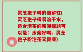 灵芝孢子粉的溶解性(灵芝孢子粉易溶于水，适合泡茶的新闻标题可以是：水溶好喝，灵芝孢子粉泡茶又健康)