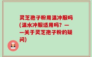 灵芝孢子粉用温冲服吗(温水冲服适用吗？——关于灵芝孢子粉的疑问)