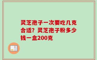 灵芝孢子一次要吃几克合适？灵芝孢子粉多少钱一盒200克