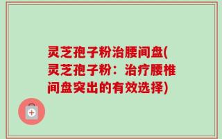 灵芝孢子粉治腰间盘(灵芝孢子粉：治疗腰椎间盘突出的有效选择)