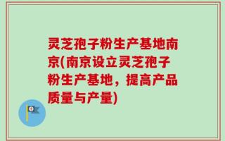 灵芝孢子粉生产基地南京(南京设立灵芝孢子粉生产基地，提高产品质量与产量)