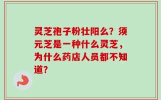灵芝孢子粉壮阳么？须元芝是一种什么灵芝，为什么药店人员都不知道？