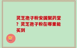 灵芝孢子粉安国聚药堂？灵芝孢子粉在哪里能买到