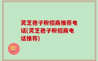 灵芝孢子粉招商推荐电话(灵芝孢子粉招商电话推荐)