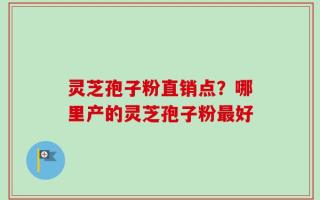 灵芝孢子粉直销点？哪里产的灵芝孢子粉最好