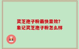 灵芝孢子粉最快显效？象记灵芝孢子粉怎么样